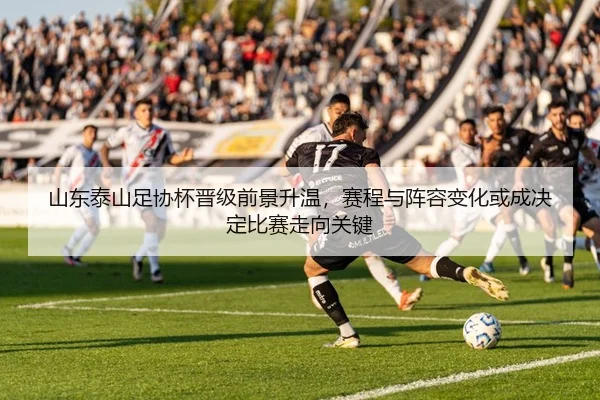 山东泰山足协杯晋级前景升温，赛程与阵容变化或成决定比赛走向关键